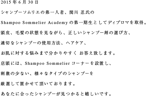 2015年6月30日 シャンプーソムリエの第一人者、関川 忍氏の  Shampoo Sommelier Academyの第一期生としてディプロマを取得。頭皮、毛髪の状態を見ながら、正しいシャンプー剤の選び方、適切なシャンプーの使用方法、ヘアケア、お肌に対する悩みまで分かりやすく お答え致します。店頭には、Shampoo Sommelierコーナーを設置し、刺激の少ない、様々なタイプのシャンプーを厳選して置かせて頂いております。あなたに合ったシャンプーが見つかると嬉しいです。